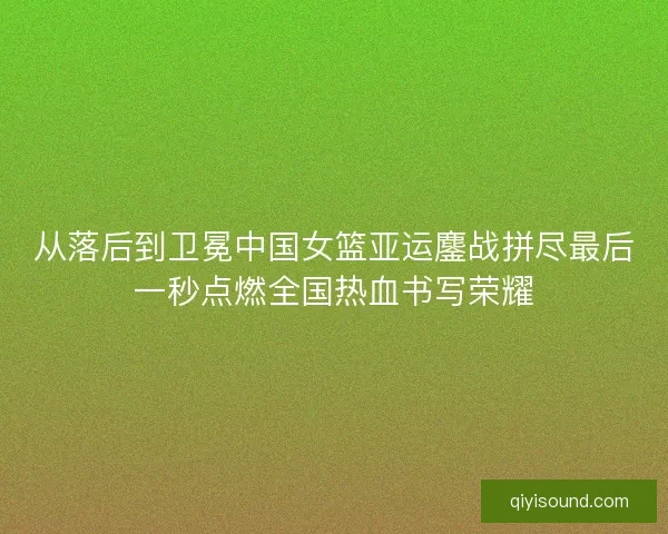 从落后到卫冕中国女篮亚运鏖战拼尽最后一秒点燃全国热血书写荣耀